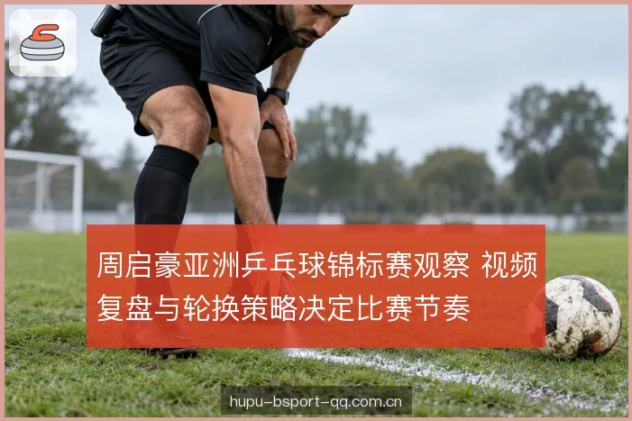 周启豪亚洲乒乓球锦标赛观察 视频复盘与轮换策略决定比赛节奏